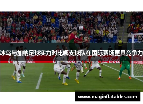冰岛与加纳足球实力对比哪支球队在国际赛场更具竞争力